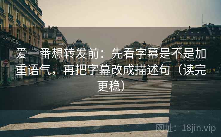爱一番想转发前：先看字幕是不是加重语气，再把字幕改成描述句（读完更稳）