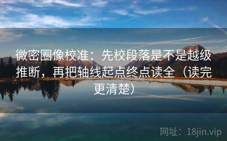 微密圈像校准：先校段落是不是越级推断，再把轴线起点终点读全（读完更清楚）