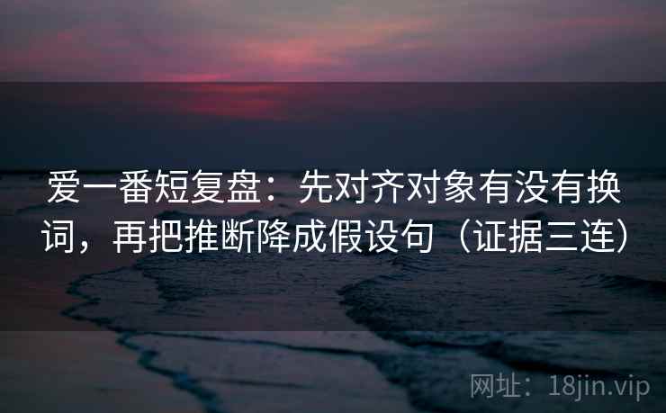 爱一番短复盘：先对齐对象有没有换词，再把推断降成假设句（证据三连）