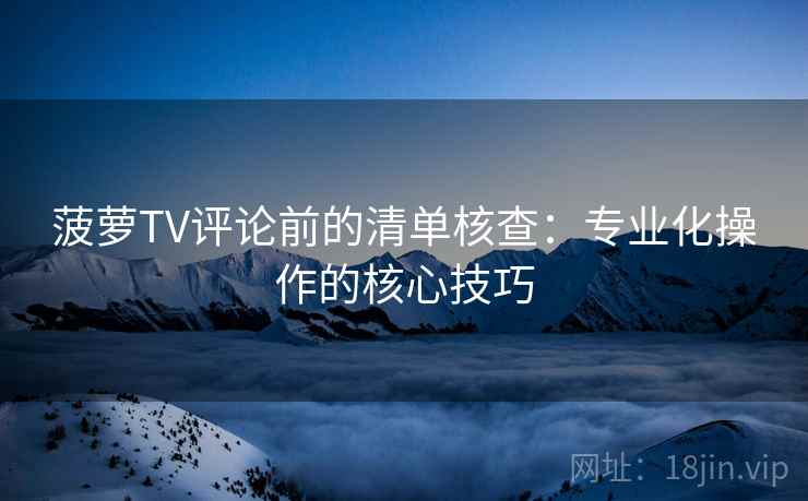 菠萝TV评论前的清单核查：专业化操作的核心技巧