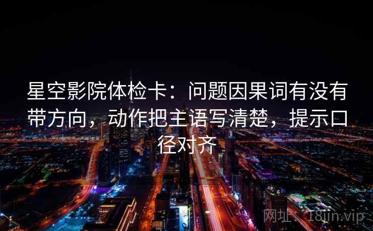 星空影院体检卡：问题因果词有没有带方向，动作把主语写清楚，提示口径对齐