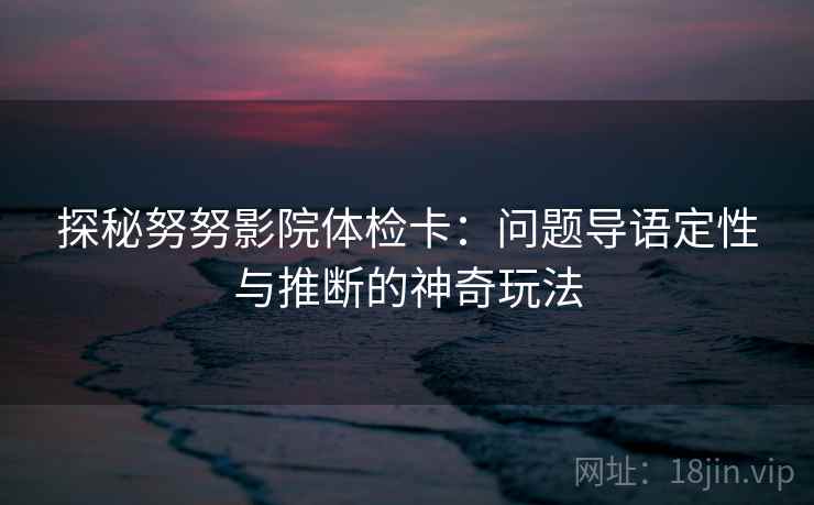 探秘努努影院体检卡:问题导语定性与推断的神奇玩法 探秘努努影院体检卡:问题导语定性与推断的神奇玩法