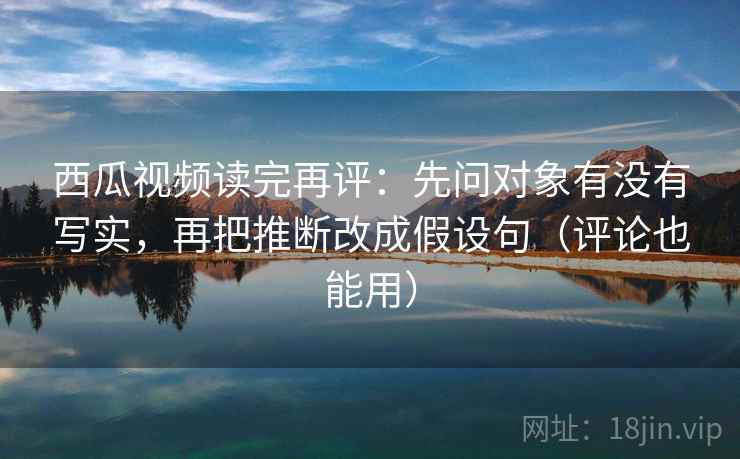 西瓜视频读完再评：先问对象有没有写实，再把推断改成假设句（评论也能用）