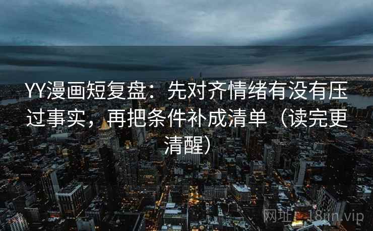 YY漫画短复盘：先对齐情绪有没有压过事实，再把条件补成清单（读完更清醒）
