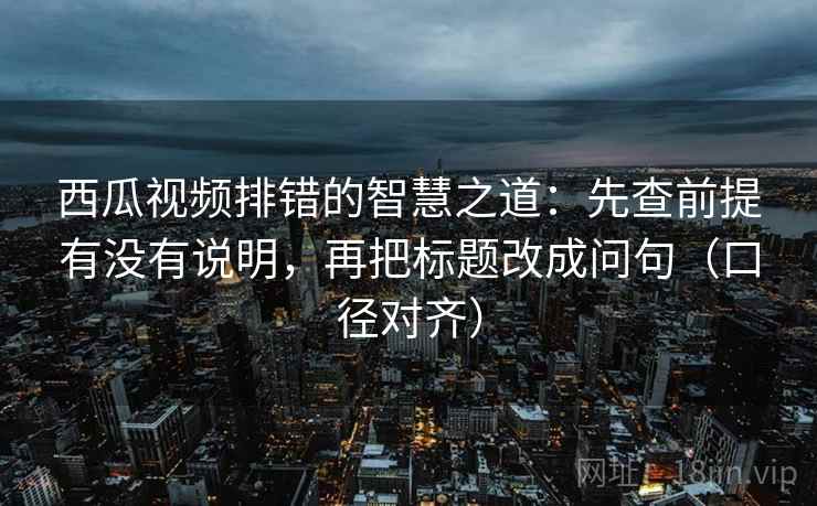 西瓜视频排错的智慧之道：先查前提有没有说明，再把标题改成问句（口径对齐）