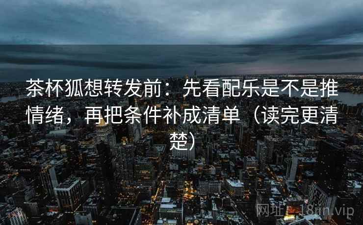 茶杯狐想转发前：先看配乐是不是推情绪，再把条件补成清单（读完更清楚）