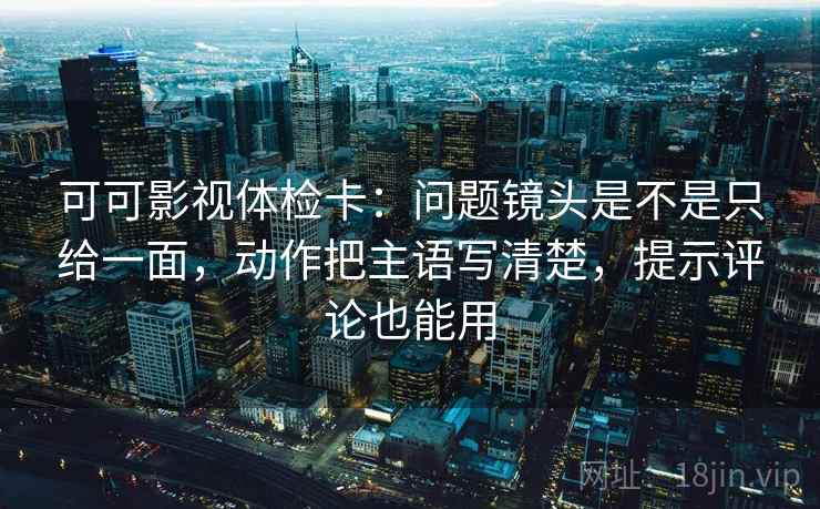 可可影视体检卡：问题镜头是不是只给一面，动作把主语写清楚，提示评论也能用