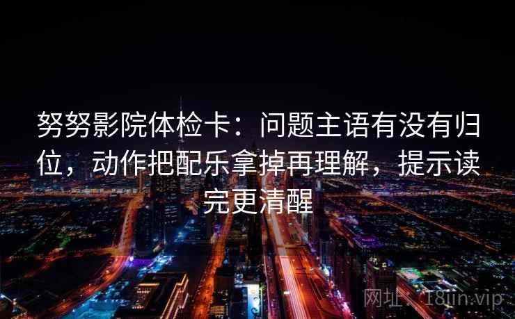 努努影院体检卡:问题主语有没有归位,动作把配乐拿掉再理解,提示读完更清醒 努努影院体检卡:问题主语有没有归位,动作把配乐拿掉再理解,提示读完更清醒