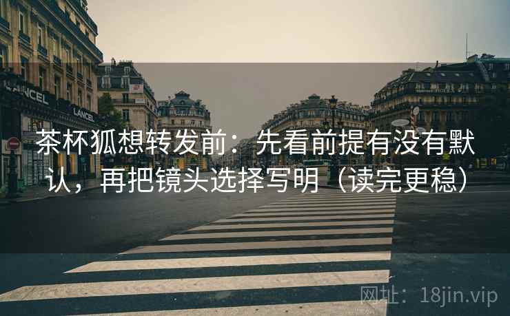 茶杯狐想转发前：先看前提有没有默认，再把镜头选择写明（读完更稳）
