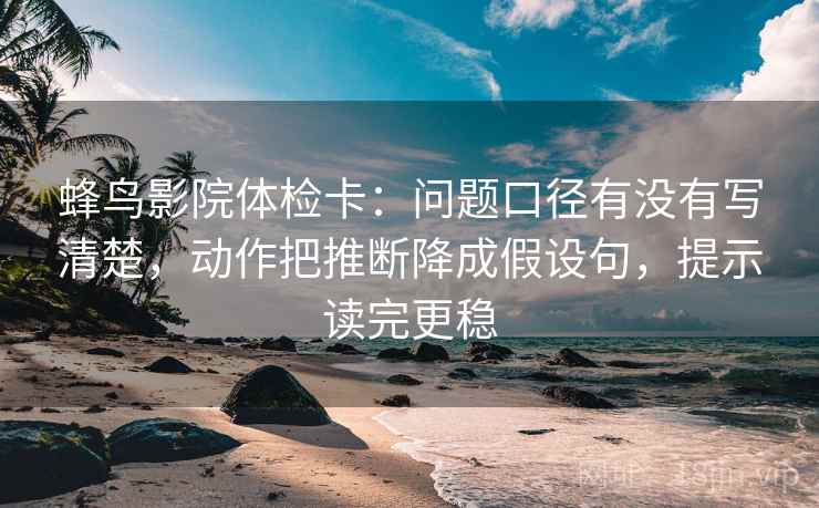 蜂鸟影院体检卡：问题口径有没有写清楚，动作把推断降成假设句，提示读完更稳