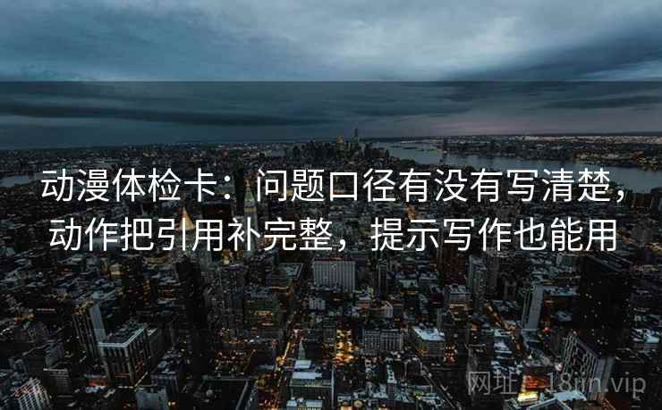 动漫体检卡：问题口径有没有写清楚，动作把引用补完整，提示写作也能用