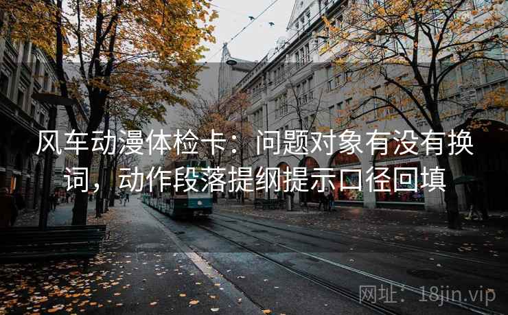 风车动漫体检卡：问题对象有没有换词，动作段落提纲提示口径回填