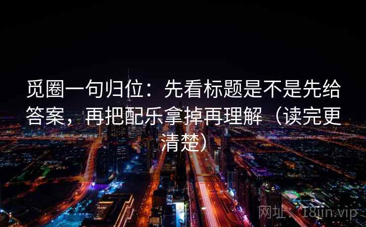觅圈一句归位：先看标题是不是先给答案，再把配乐拿掉再理解（读完更清楚）