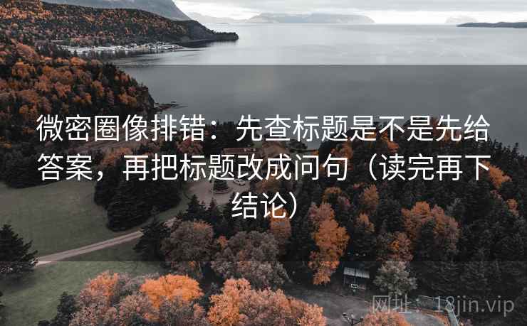微密圈像排错：先查标题是不是先给答案，再把标题改成问句（读完再下结论）