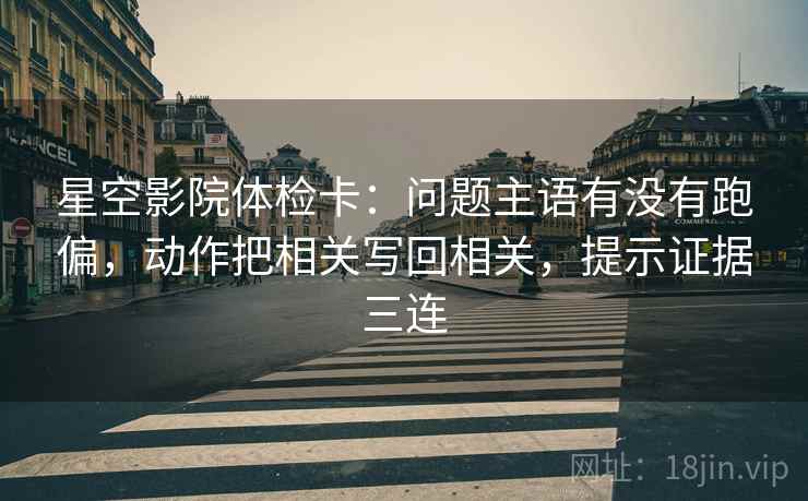 星空影院体检卡:问题主语有没有跑偏,动作把相关写回相关,提示证据三连 星空影院体检卡:问题主语有没有跑偏,动作把相关写回相关,提示证据三连