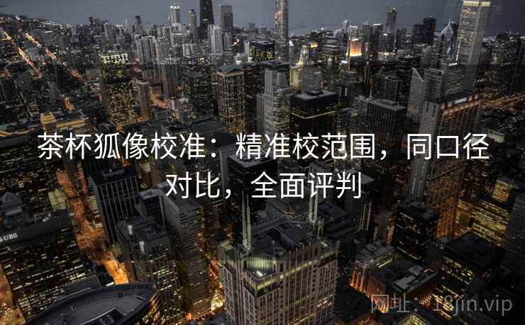 茶杯狐像校准:精准校范围,同口径对比,全面评判 茶杯狐像校准:精准校范围,同口径对比,全面评判