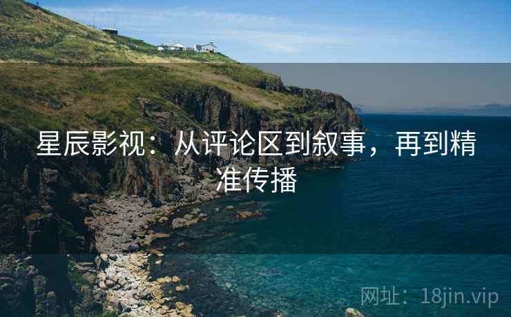 星辰影视:从评论区到叙事,再到精准传播 星辰影视:从评论区到叙事,再到精准传播