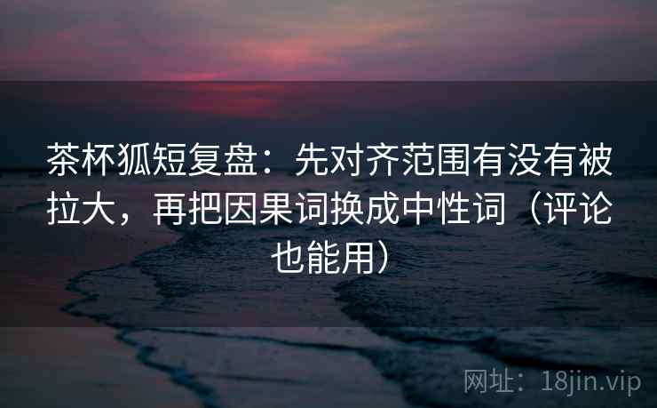 茶杯狐短复盘:先对齐范围有没有被拉大,再把因果词换成中性词(评论也能用) 茶杯狐短复盘:先对齐范围有没有被拉大,再把因果词换成中性词(评论也能用)
