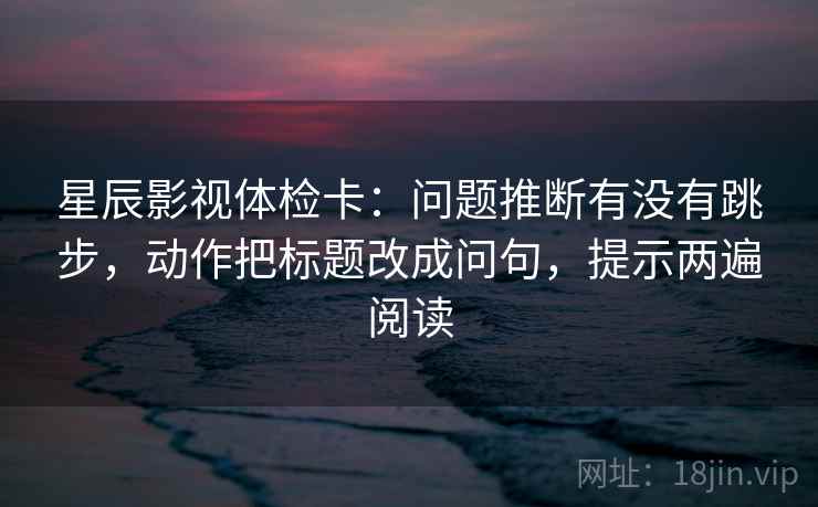 星辰影视体检卡:问题推断有没有跳步,动作把标题改成问句,提示两遍阅读 星辰影视体检卡:问题推断有没有跳步,动作把标题改成问句,提示两遍阅读