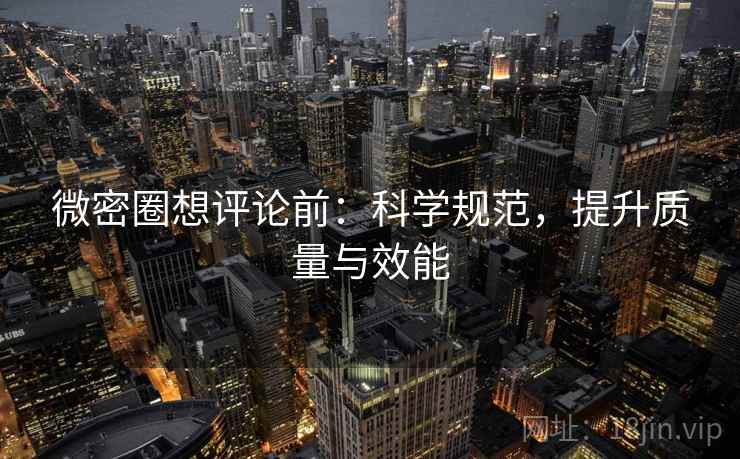 微密圈想评论前:科学规范,提升质量与效能 微密圈想评论前:科学规范,提升质量与效能