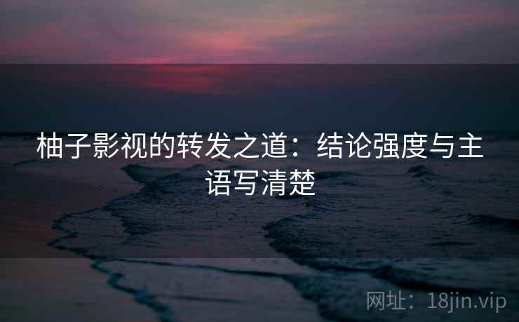 柚子影视的转发之道:结论强度与主语写清楚 柚子影视的转发之道:结论强度与主语写清楚